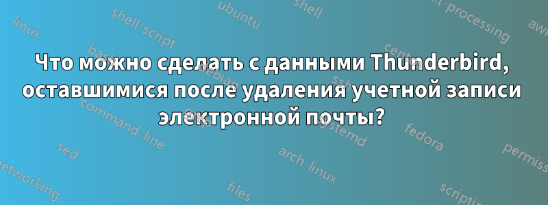 Что можно сделать с данными Thunderbird, оставшимися после удаления учетной записи электронной почты?