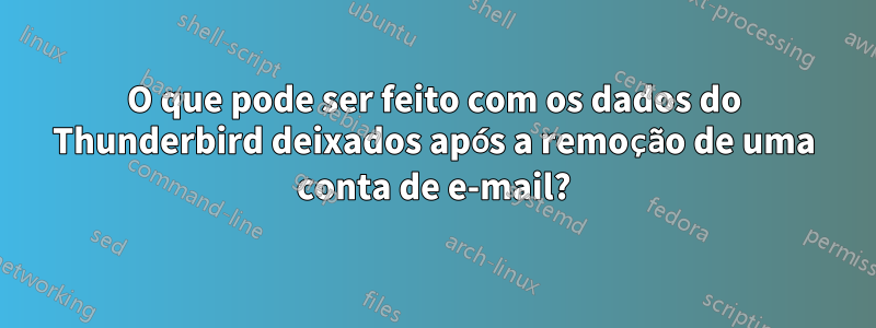 O que pode ser feito com os dados do Thunderbird deixados após a remoção de uma conta de e-mail?