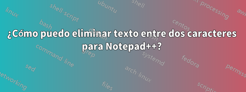 ¿Cómo puedo eliminar texto entre dos caracteres para Notepad++?