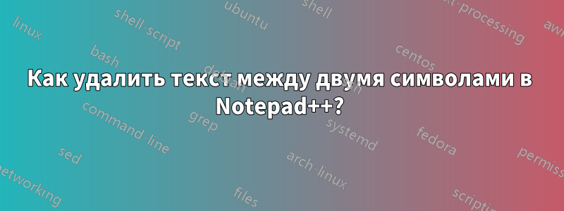 Как удалить текст между двумя символами в Notepad++?