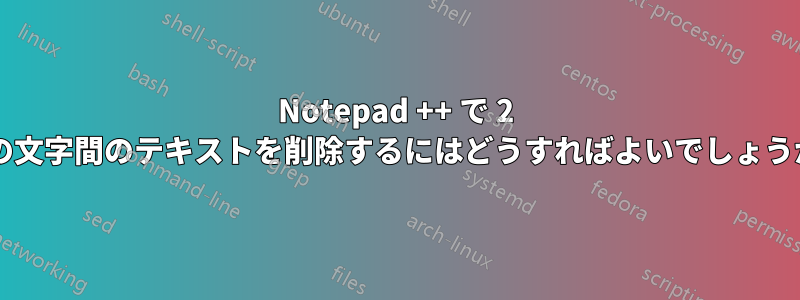 Notepad ++ で 2 つの文字間のテキストを削除するにはどうすればよいでしょうか?