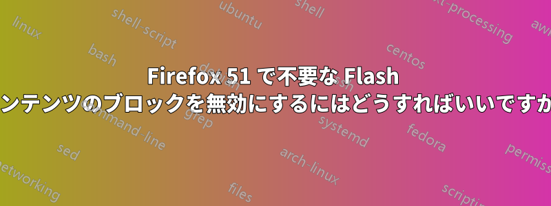 Firefox 51 で不要な Flash コンテンツのブロックを無効にするにはどうすればいいですか?