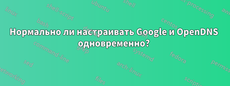 Нормально ли настраивать Google и OpenDNS одновременно?