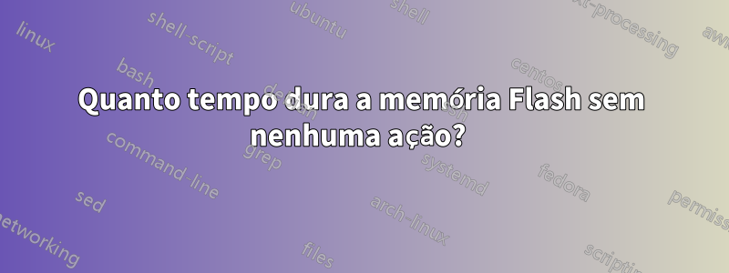 Quanto tempo dura a memória Flash sem nenhuma ação? 