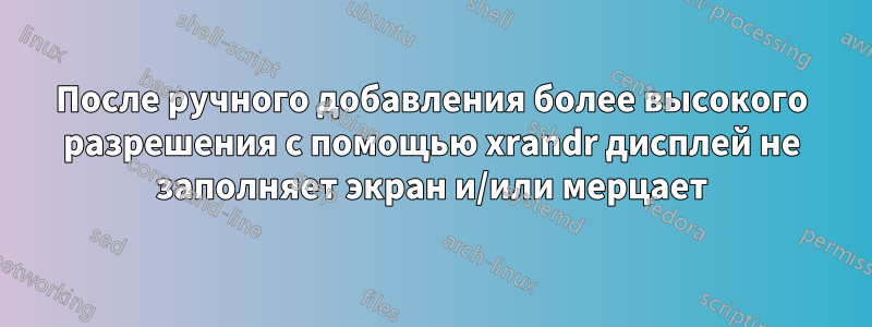 После ручного добавления более высокого разрешения с помощью xrandr дисплей не заполняет экран и/или мерцает