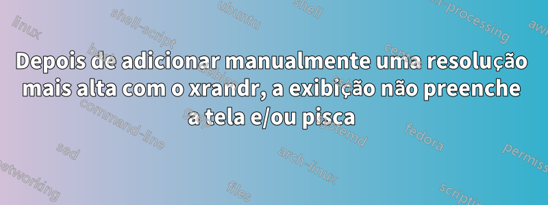 Depois de adicionar manualmente uma resolução mais alta com o xrandr, a exibição não preenche a tela e/ou pisca