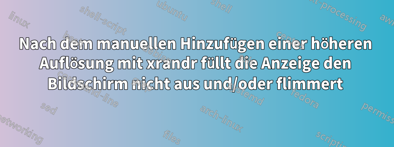 Nach dem manuellen Hinzufügen einer höheren Auflösung mit xrandr füllt die Anzeige den Bildschirm nicht aus und/oder flimmert