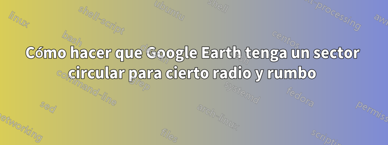 Cómo hacer que Google Earth tenga un sector circular para cierto radio y rumbo