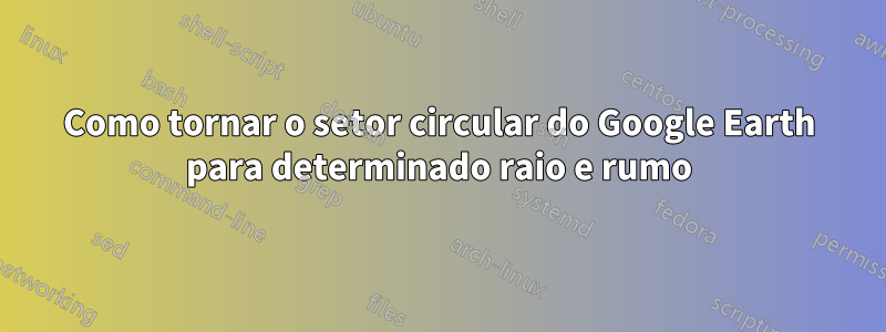 Como tornar o setor circular do Google Earth para determinado raio e rumo