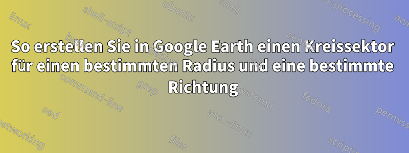 So erstellen Sie in Google Earth einen Kreissektor für einen bestimmten Radius und eine bestimmte Richtung