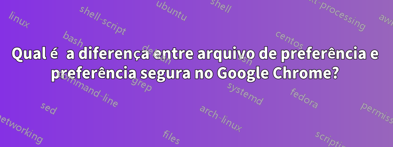 Qual é a diferença entre arquivo de preferência e preferência segura no Google Chrome?