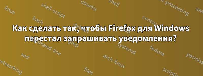 Как сделать так, чтобы Firefox для Windows перестал запрашивать уведомления?