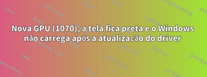 Nova GPU (1070), a tela fica preta e o Windows não carrega após a atualização do driver