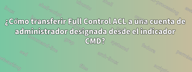 ¿Cómo transferir Full Control ACL a una cuenta de administrador designada desde el indicador CMD?