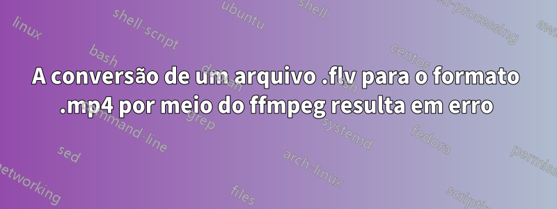 A conversão de um arquivo .flv para o formato .mp4 por meio do ffmpeg resulta em erro