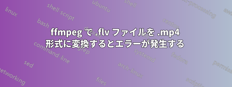 ffmpeg で .flv ファイルを .mp4 形式に変換するとエラーが発生する