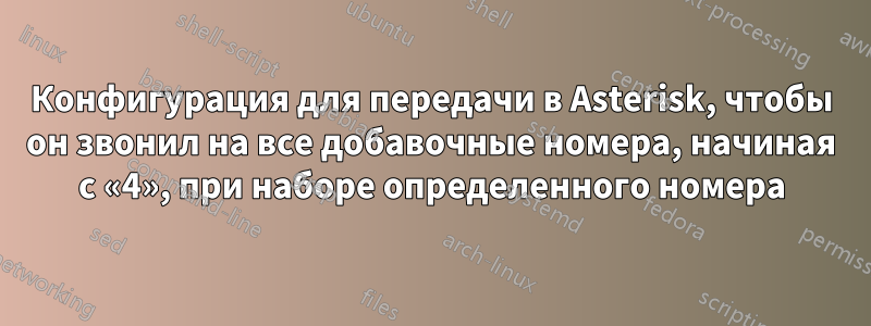 Конфигурация для передачи в Asterisk, чтобы он звонил на все добавочные номера, начиная с «4», при наборе определенного номера