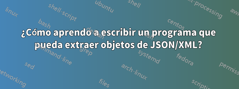 ¿Cómo aprendo a escribir un programa que pueda extraer objetos de JSON/XML?