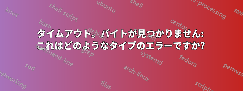 タイムアウト。バイトが見つかりません: これはどのようなタイプのエラーですか?