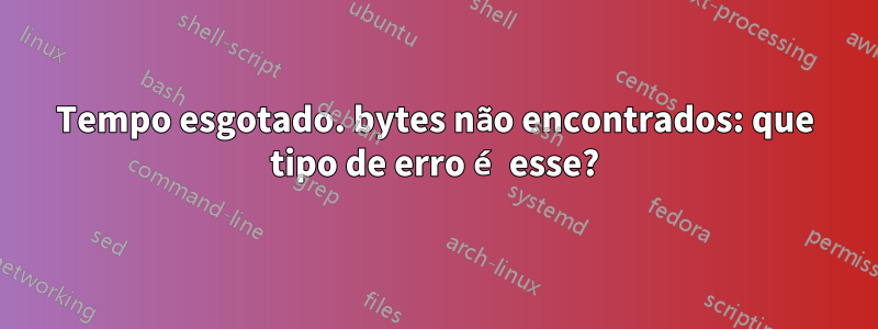 Tempo esgotado. bytes não encontrados: que tipo de erro é esse?