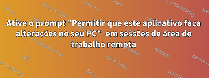 Ative o prompt "Permitir que este aplicativo faça alterações no seu PC" em sessões de área de trabalho remota