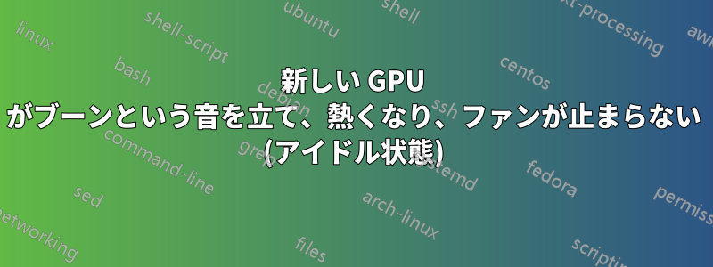 新しい GPU がブーンという音を立て、熱くなり、ファンが止まらない (アイドル状態)