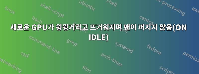 새로운 GPU가 윙윙거리고 뜨거워지며 팬이 꺼지지 않음(ON IDLE)