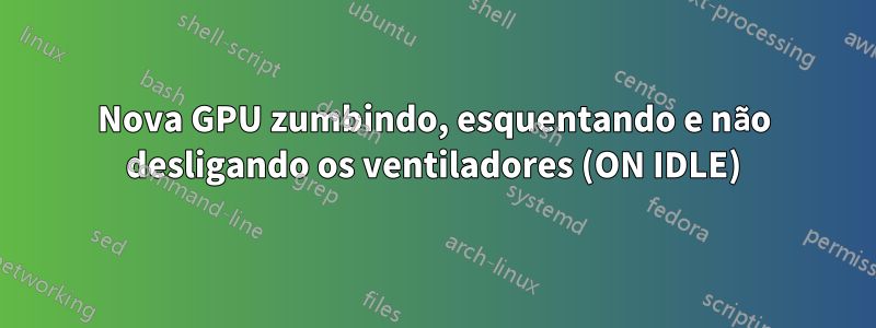 Nova GPU zumbindo, esquentando e não desligando os ventiladores (ON IDLE)