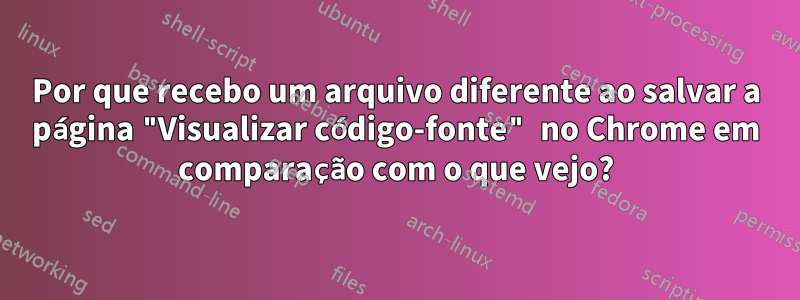 Por que recebo um arquivo diferente ao salvar a página "Visualizar código-fonte" no Chrome em comparação com o que vejo?