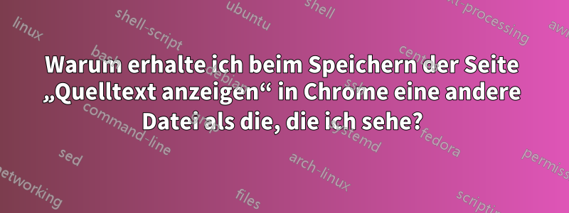 Warum erhalte ich beim Speichern der Seite „Quelltext anzeigen“ in Chrome eine andere Datei als die, die ich sehe?