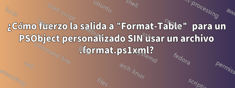 ¿Cómo fuerzo la salida a "Format-Table" para un PSObject personalizado SIN usar un archivo .format.ps1xml?