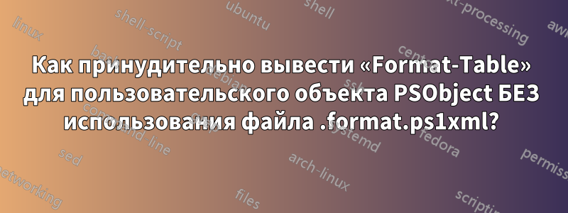 Как принудительно вывести «Format-Table» для пользовательского объекта PSObject БЕЗ использования файла .format.ps1xml?