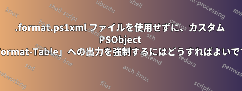 .format.ps1xml ファイルを使用せずに、カスタム PSObject の「Format-Table」への出力を強制するにはどうすればよいですか?