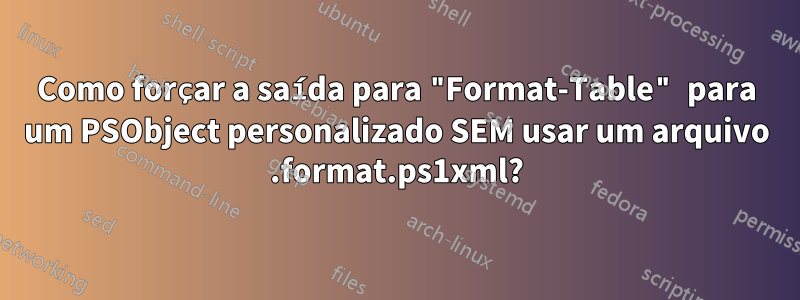 Como forçar a saída para "Format-Table" para um PSObject personalizado SEM usar um arquivo .format.ps1xml?