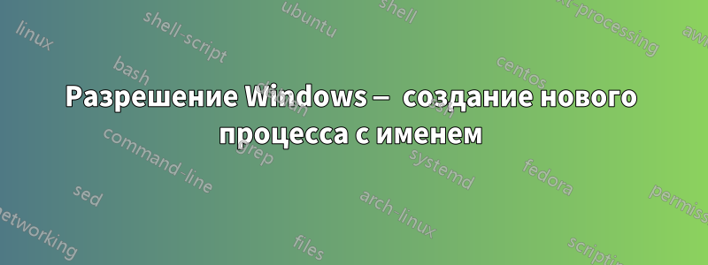 Разрешение Windows — создание нового процесса с именем