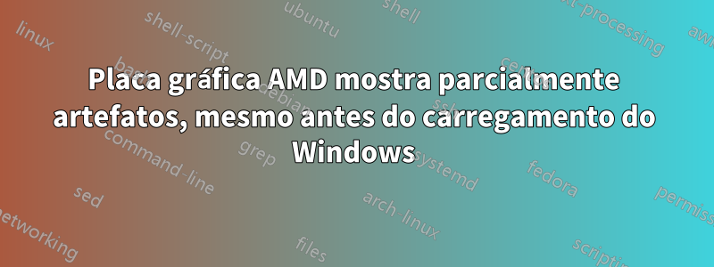 Placa gráfica AMD mostra parcialmente artefatos, mesmo antes do carregamento do Windows