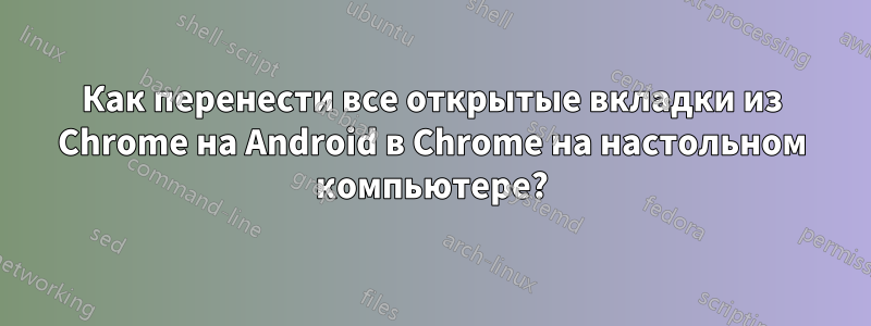 Как перенести все открытые вкладки из Chrome на Android в Chrome на настольном компьютере?