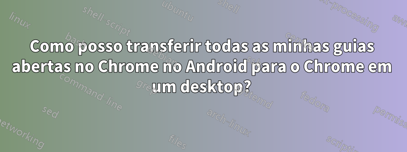 Como posso transferir todas as minhas guias abertas no Chrome no Android para o Chrome em um desktop?