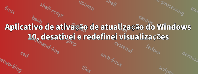 Aplicativo de ativação de atualização do Windows 10, desativei e redefinei visualizações