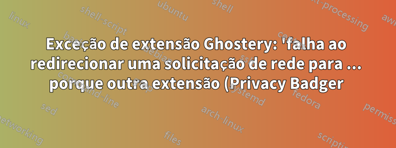 Exceção de extensão Ghostery: 'falha ao redirecionar uma solicitação de rede para ... porque outra extensão (Privacy Badger) a redirecionou para ...'