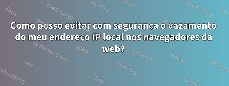 Como posso evitar com segurança o vazamento do meu endereço IP local nos navegadores da web?