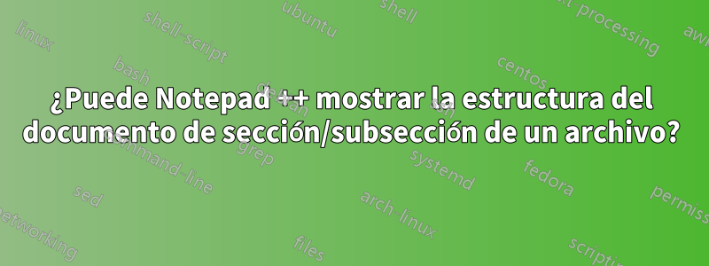 ¿Puede Notepad ++ mostrar la estructura del documento de sección/subsección de un archivo?