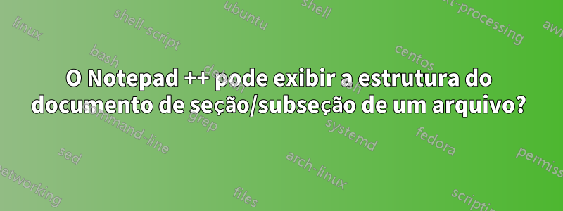 O Notepad ++ pode exibir a estrutura do documento de seção/subseção de um arquivo?