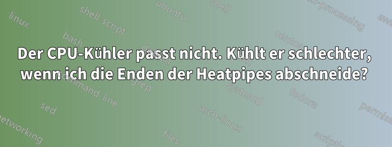 Der CPU-Kühler passt nicht. Kühlt er schlechter, wenn ich die Enden der Heatpipes abschneide?