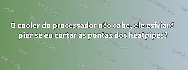 O cooler do processador não cabe, ele esfriará pior se eu cortar as pontas dos heatpipes?