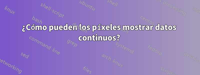 ¿Cómo pueden los píxeles mostrar datos continuos?