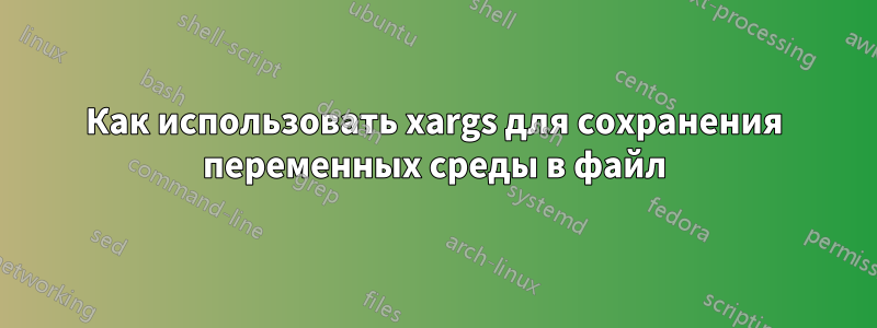 Как использовать xargs для сохранения переменных среды в файл