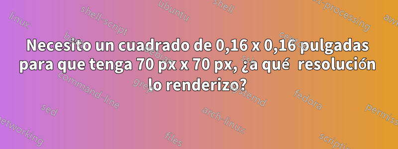 Necesito un cuadrado de 0,16 x 0,16 pulgadas para que tenga 70 px x 70 px, ¿a qué resolución lo renderizo?