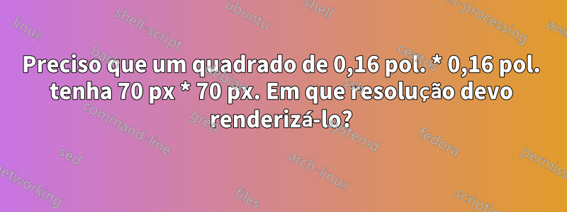 Preciso que um quadrado de 0,16 pol. * 0,16 pol. tenha 70 px * 70 px. Em que resolução devo renderizá-lo?