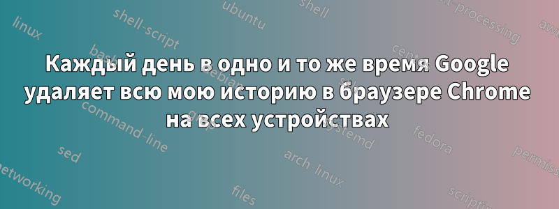 Каждый день в одно и то же время Google удаляет всю мою историю в браузере Chrome на всех устройствах